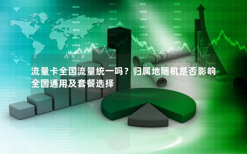 流量卡全国流量统一吗？归属地随机是否影响全国通用及套餐选择