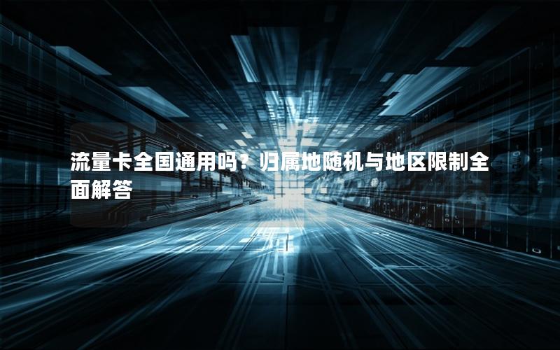流量卡全国通用吗？归属地随机与地区限制全面解答