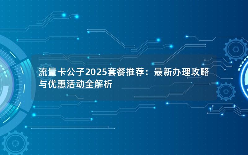 流量卡公子2025套餐推荐：最新办理攻略与优惠活动全解析