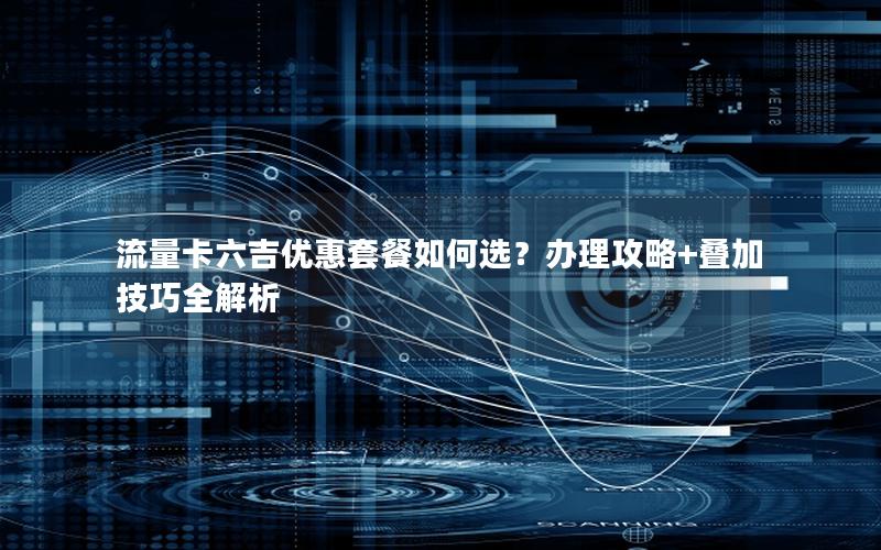流量卡六吉优惠套餐如何选？办理攻略+叠加技巧全解析
