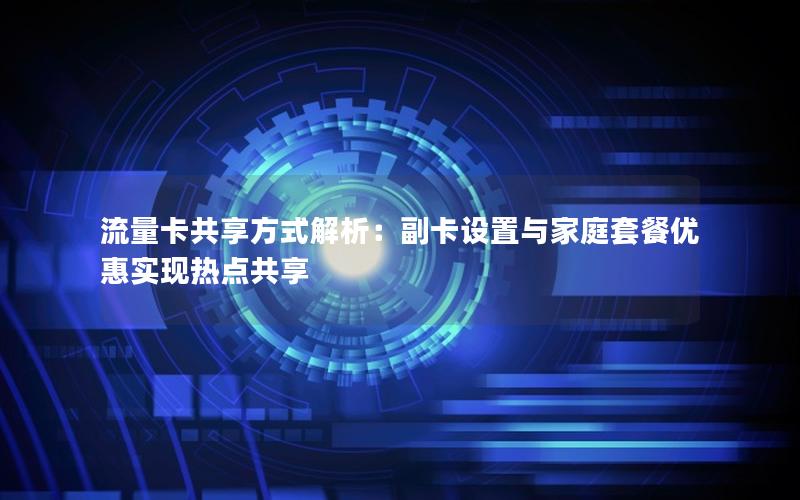 流量卡共享方式解析：副卡设置与家庭套餐优惠实现热点共享