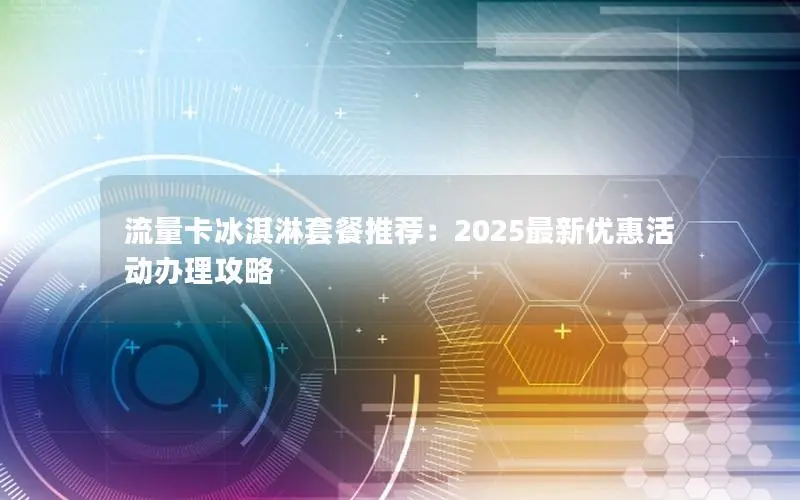 流量卡冰淇淋套餐推荐：2025最新优惠活动办理攻略