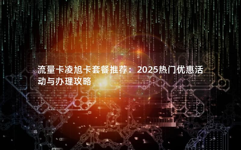 流量卡凌旭卡套餐推荐：2025热门优惠活动与办理攻略
