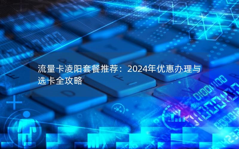 流量卡凌阳套餐推荐：2024年优惠办理与选卡全攻略