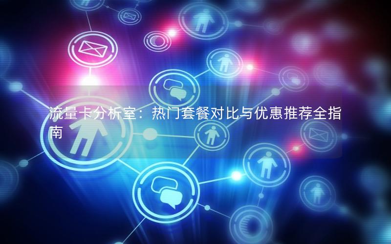 流量卡分析室：热门套餐对比与优惠推荐全指南