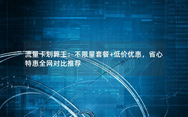 流量卡划算王：不限量套餐+低价优惠，省心特惠全网对比推荐