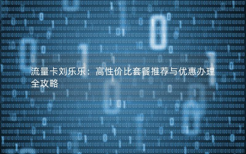 流量卡刘乐乐：高性价比套餐推荐与优惠办理全攻略