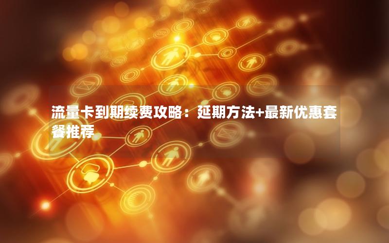 流量卡到期续费攻略：延期方法+最新优惠套餐推荐