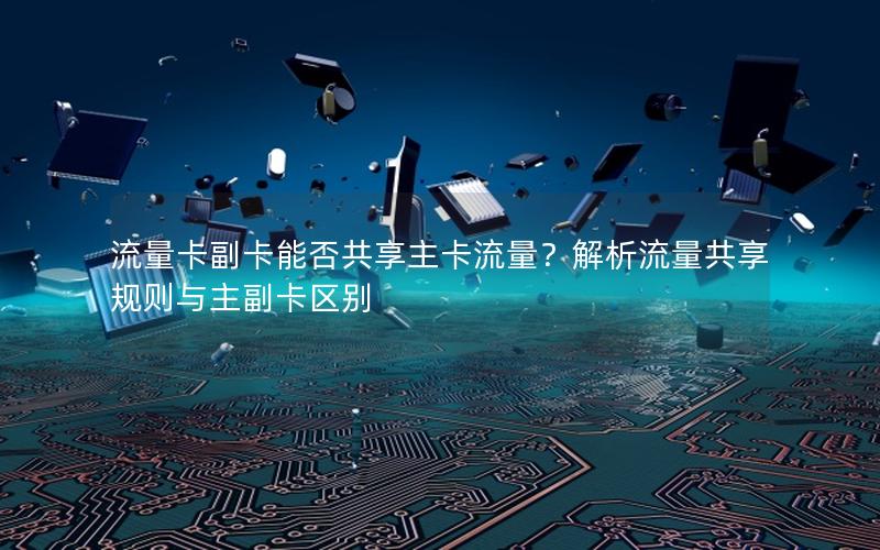 流量卡副卡能否共享主卡流量？解析流量共享规则与主副卡区别