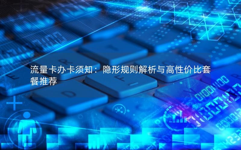 流量卡办卡须知：隐形规则解析与高性价比套餐推荐