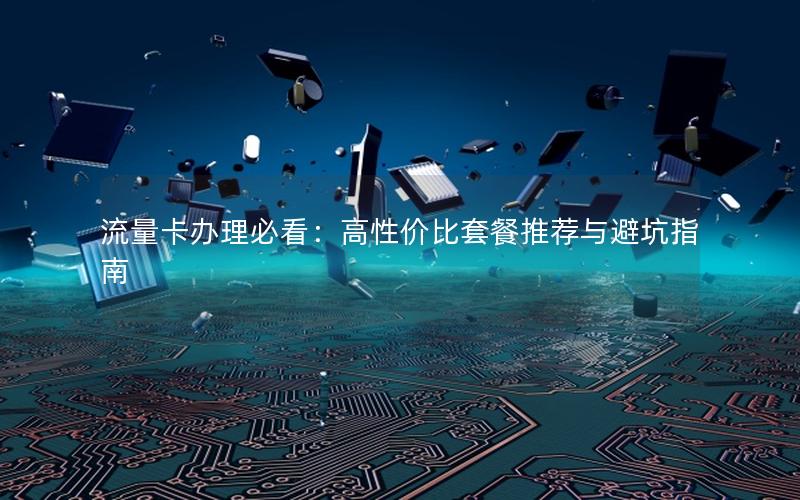 流量卡办理必看：高性价比套餐推荐与避坑指南