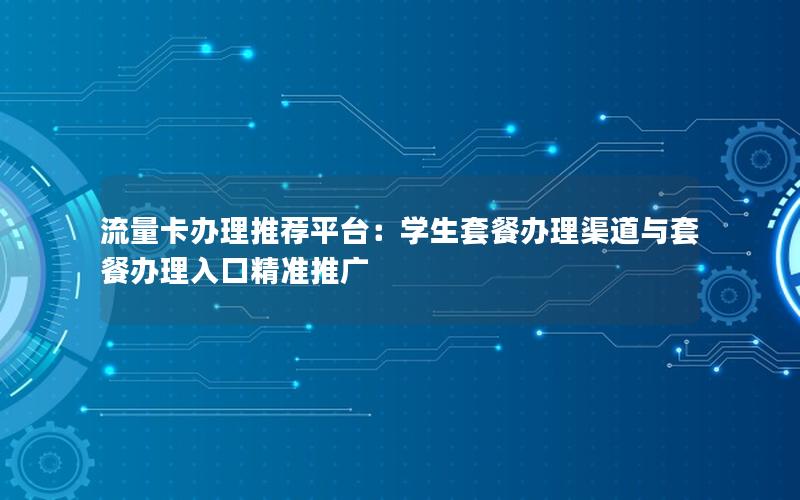 流量卡办理推荐平台：学生套餐办理渠道与套餐办理入口精准推广