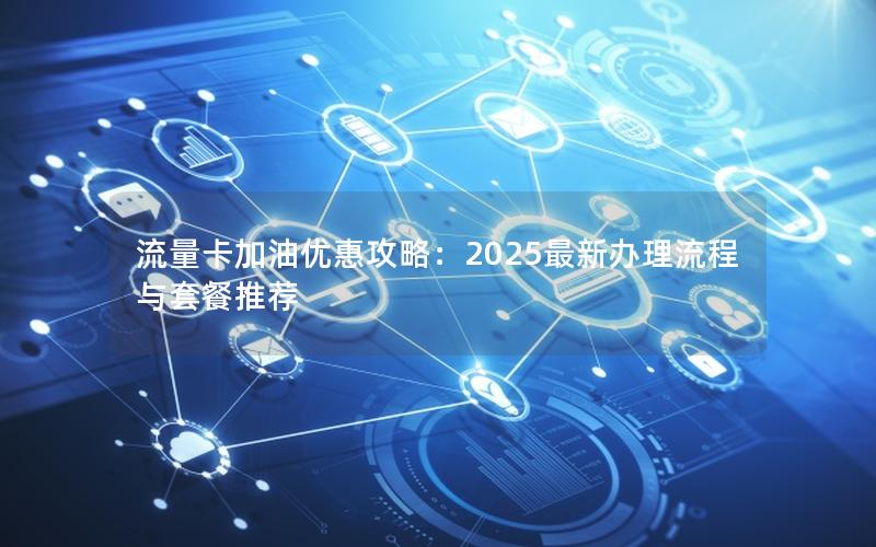 流量卡加油优惠攻略：2025最新办理流程与套餐推荐