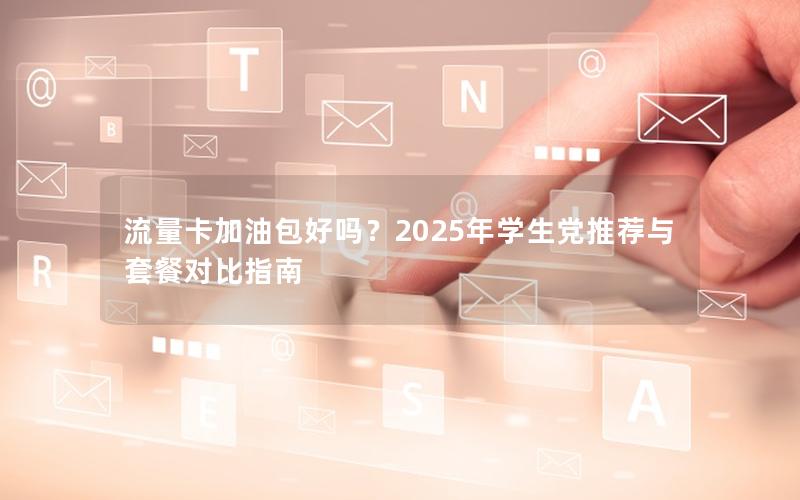 流量卡加油包好吗？2025年学生党推荐与套餐对比指南