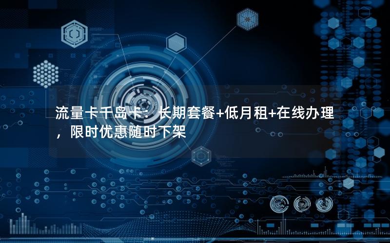 流量卡千岛卡：长期套餐+低月租+在线办理，限时优惠随时下架