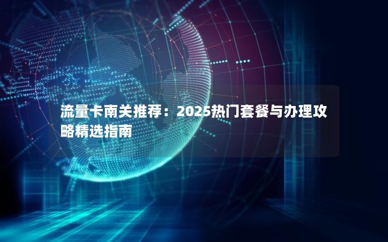 流量卡南关推荐：2025热门套餐与办理攻略精选指南