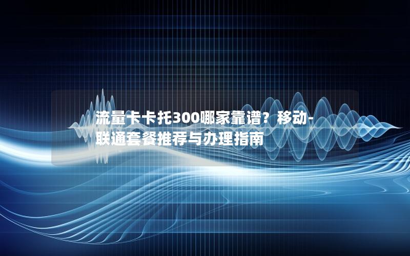 流量卡卡托300哪家靠谱？移动-联通套餐推荐与办理指南
