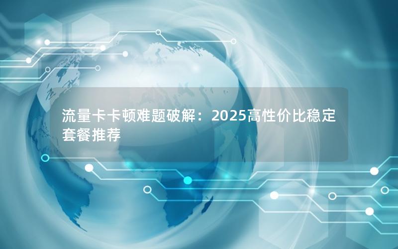 流量卡卡顿难题破解：2025高性价比稳定套餐推荐
