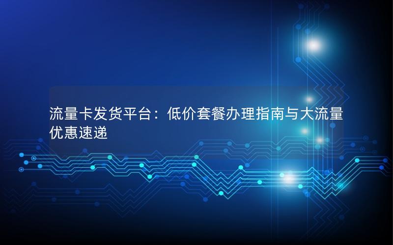 流量卡发货平台：低价套餐办理指南与大流量优惠速递