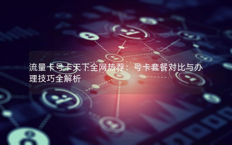 流量卡号卡天下全网热荐：号卡套餐对比与办理技巧全解析