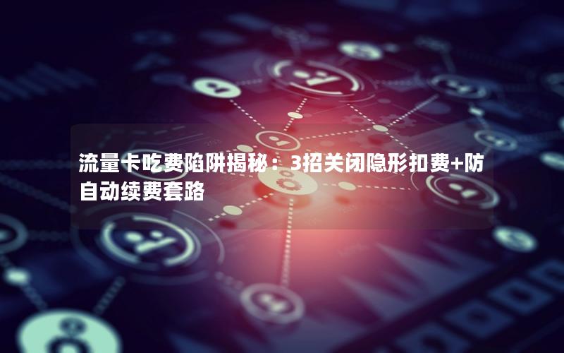 流量卡吃费陷阱揭秘：3招关闭隐形扣费+防自动续费套路