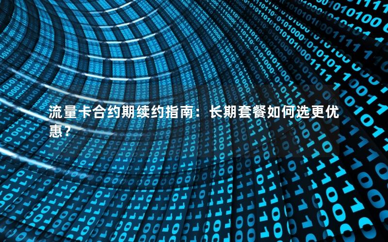 流量卡合约期续约指南：长期套餐如何选更优惠？