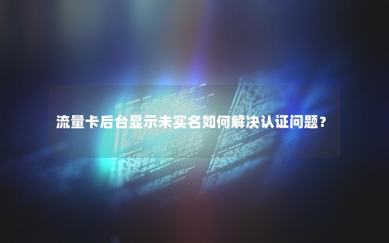 流量卡后台显示未实名如何解决认证问题？