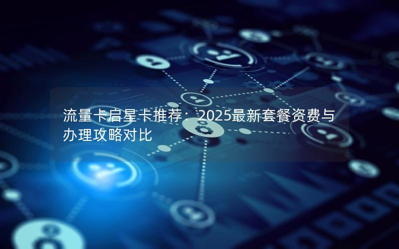流量卡启星卡推荐：2025最新套餐资费与办理攻略对比