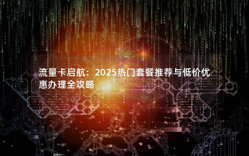 流量卡启航：2025热门套餐推荐与低价优惠办理全攻略