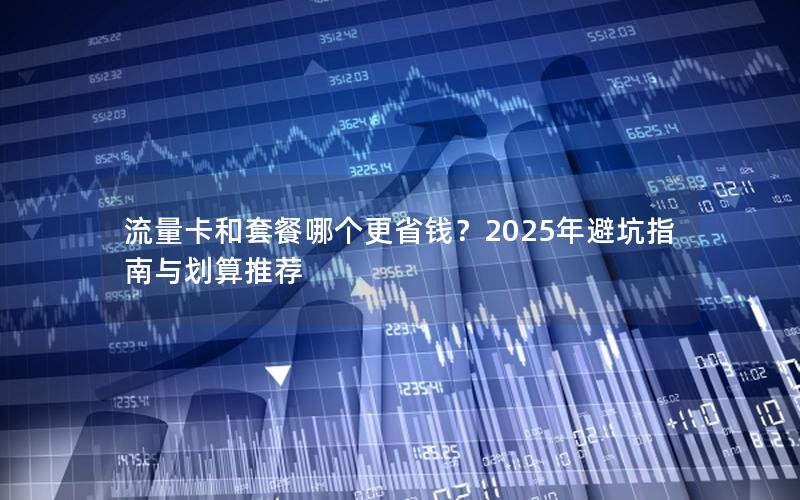 流量卡和套餐哪个更省钱？2025年避坑指南与划算推荐