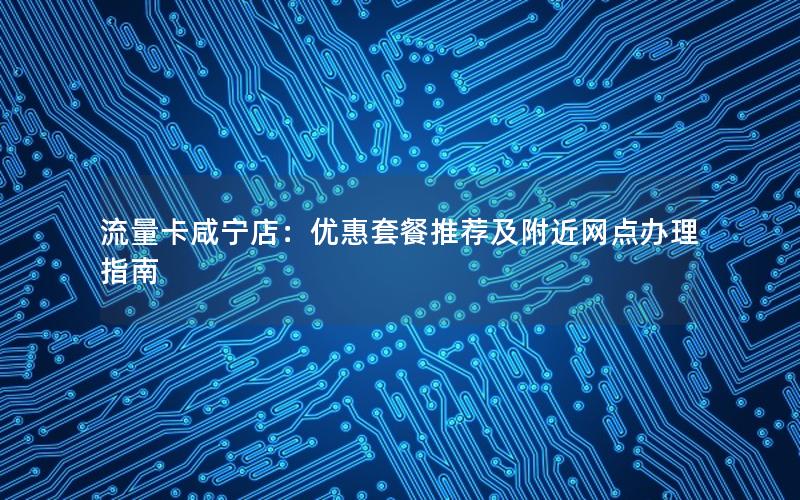 流量卡咸宁店：优惠套餐推荐及附近网点办理指南