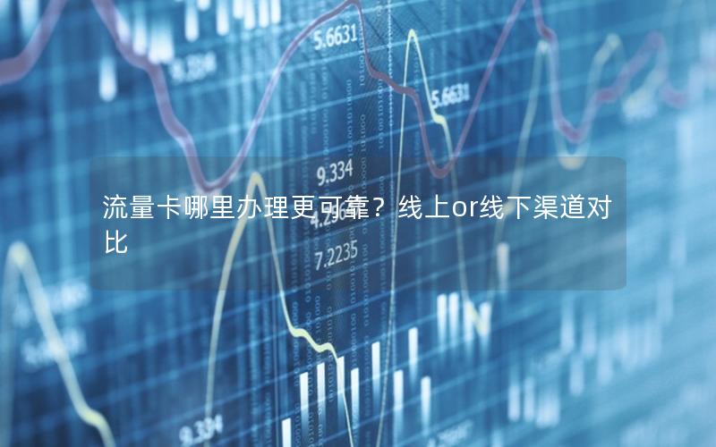 流量卡哪里办理更可靠？线上or线下渠道对比