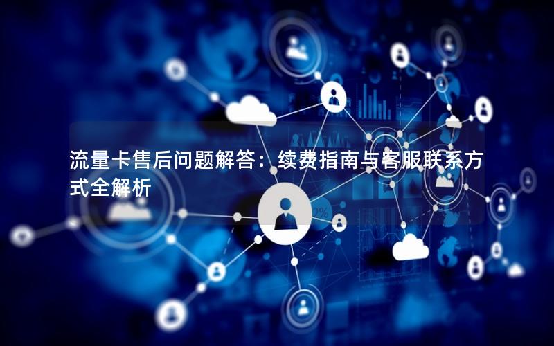 流量卡售后问题解答：续费指南与客服联系方式全解析