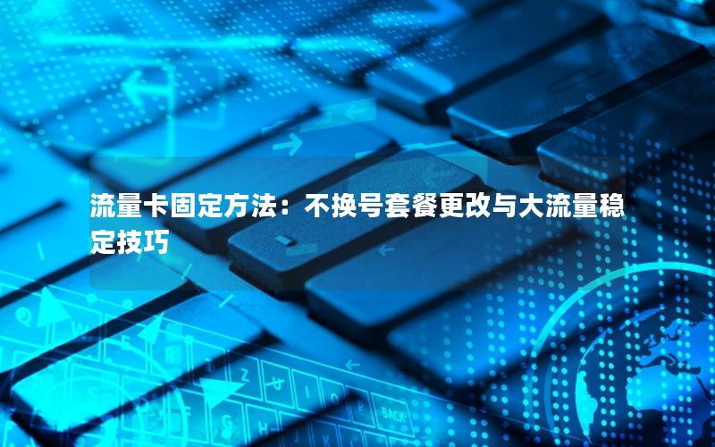 流量卡固定方法：不换号套餐更改与大流量稳定技巧