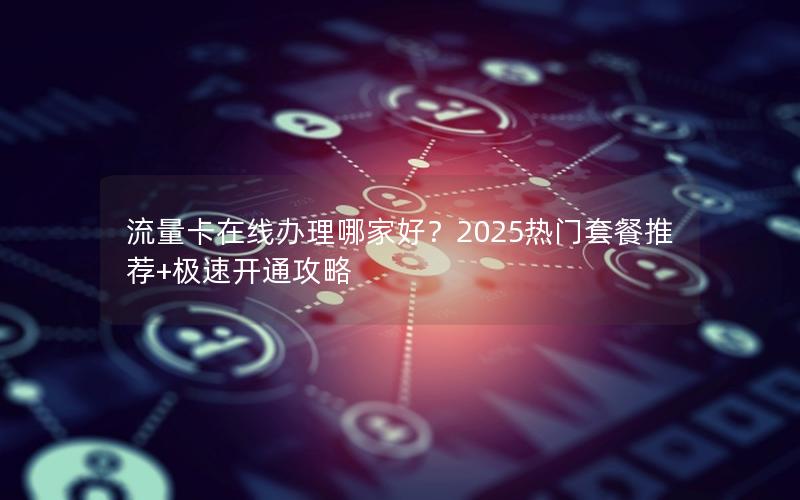 流量卡在线办理哪家好？2025热门套餐推荐+极速开通攻略