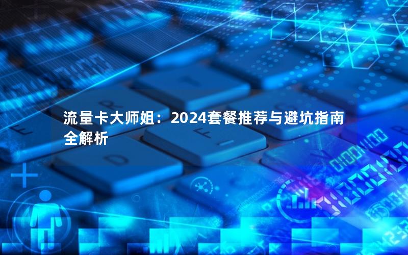 流量卡大师姐：2024套餐推荐与避坑指南全解析