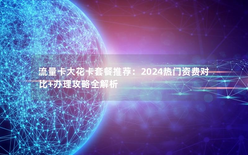 流量卡大花卡套餐推荐：2024热门资费对比+办理攻略全解析
