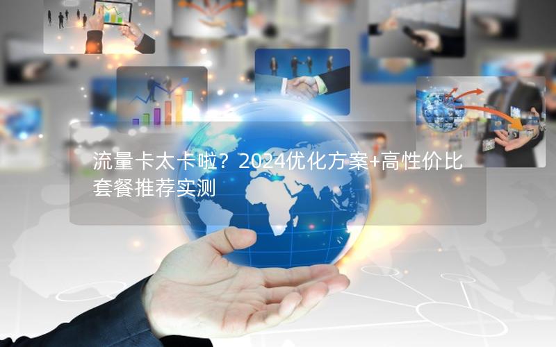 流量卡太卡啦？2024优化方案+高性价比套餐推荐实测