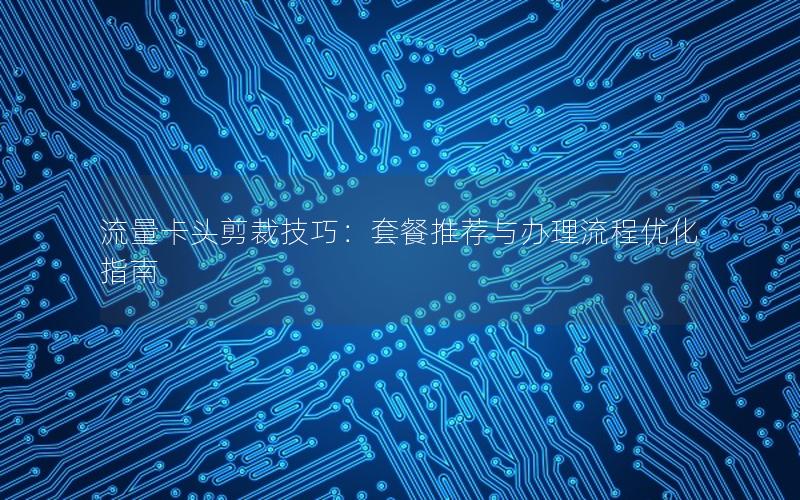流量卡头剪裁技巧：套餐推荐与办理流程优化指南