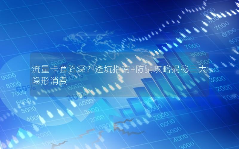 流量卡套路深？避坑指南+防骗攻略揭秘三大隐形消费