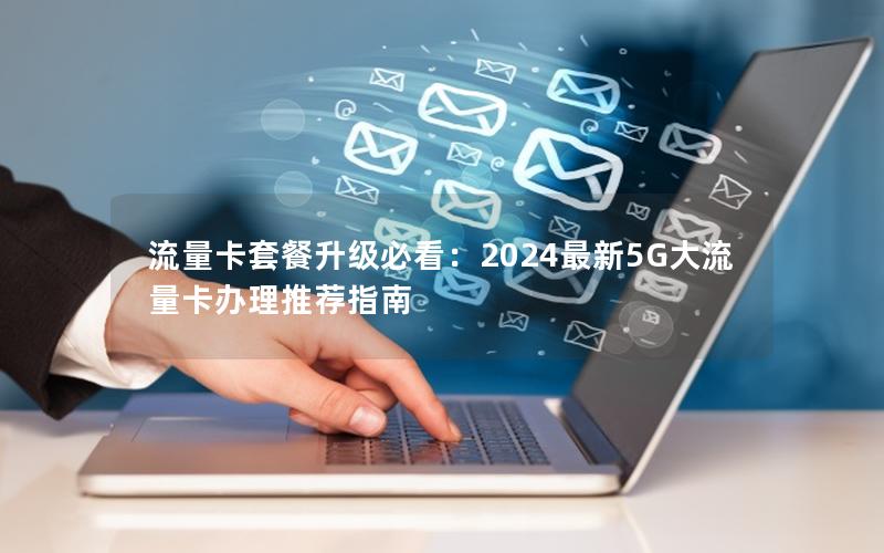 流量卡套餐升级必看：2024最新5G大流量卡办理推荐指南