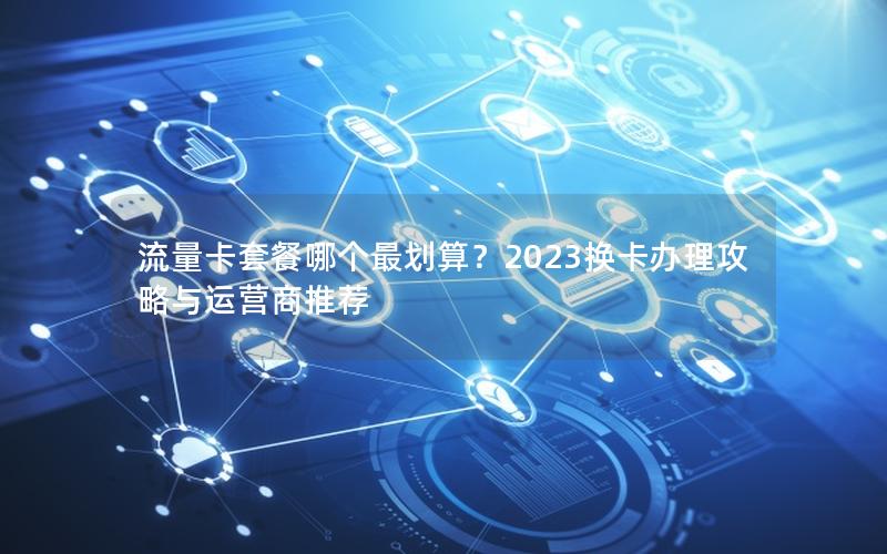 流量卡套餐哪个最划算？2023换卡办理攻略与运营商推荐