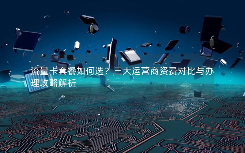流量卡套餐如何选？三大运营商资费对比与办理攻略解析