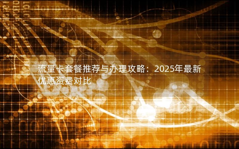 流量卡套餐推荐与办理攻略：2025年最新优惠资费对比