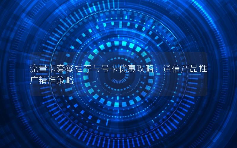 流量卡套餐推荐与号卡优惠攻略：通信产品推广精准策略