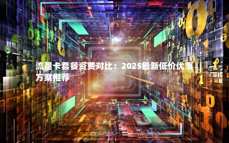 流量卡套餐资费对比：2025最新低价优惠方案推荐