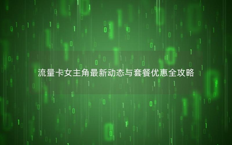 流量卡女主角最新动态与套餐优惠全攻略