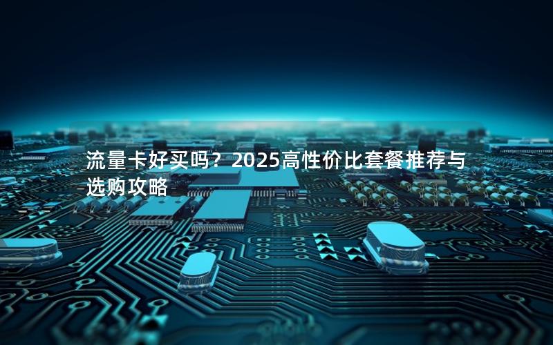 流量卡好买吗？2025高性价比套餐推荐与选购攻略