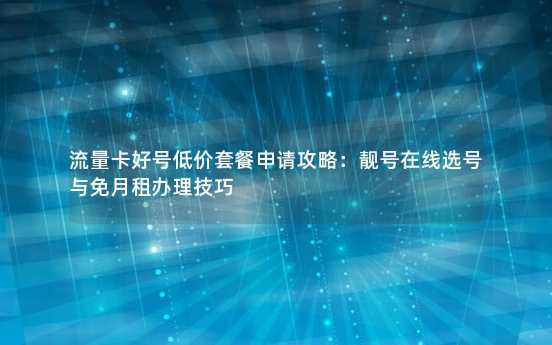 流量卡好号低价套餐申请攻略：靓号在线选号与免月租办理技巧