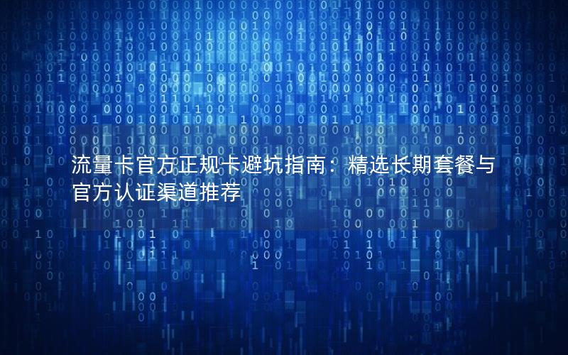 流量卡官方正规卡避坑指南：精选长期套餐与官方认证渠道推荐